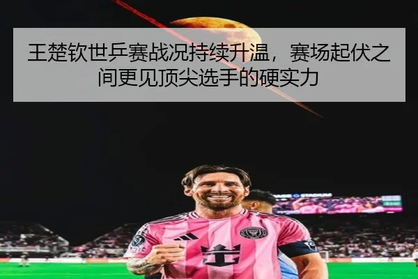 王楚钦世乒赛战况持续升温，赛场起伏之间更见顶尖选手的硬实力